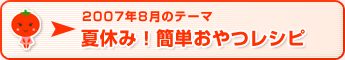 2007年8月のテーマ 夏休み！簡単おやつレシピ