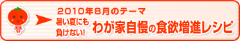 2010年8月のテーマ 暑い夏にも負けない！わが家自慢の食欲増進レシピ