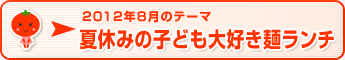 2012年8月のテーマ 夏休みの子ども大好き麺ランチ