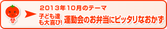 2013年10月のテーマ 子ども達も大喜び！運動会のお弁当にピッタリなおかず