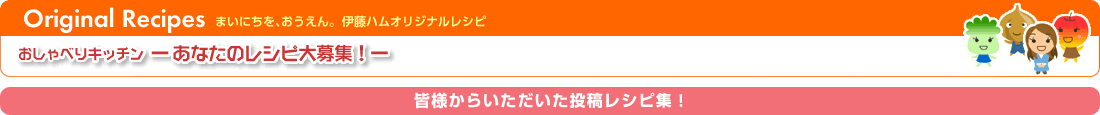 まいにちを、おうえん。伊藤ハムオリジナルレシピ　　あなたのレシピ大募集！皆様からいただいた投稿レシピ集！