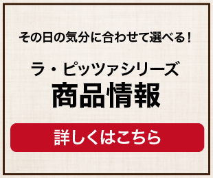 ラ・ピッツァ 商品情報 ラ・ピッツァの特徴ラインアップをご紹介 商品を見る