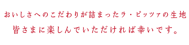 おいしさへのこだわりが詰まったラ・ピッツァの生地。皆さまに楽しんでいただければ幸いです。