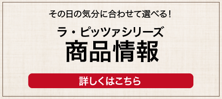 ラピッツァ 商品情報 ラピッツァのラインアップをご紹介 商品を見る